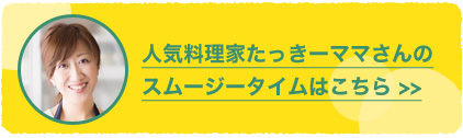 人気料理家たっきーママさんのスムージータイムはこちら＞＞