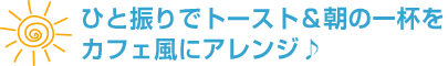ひと振りでトースト＆朝の一杯をカフェ風にアレンジ♪