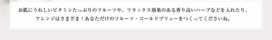 お肌にうれしいビタミンたっぷりのフルーツや、リラックス効果のある香り高いハーブなどを入れたり、アレンジはさまざま！あなただけのフルーツ・コールドブリューをつくってくださいね。