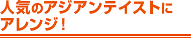 人気のアジアンテイストにアレンジ！