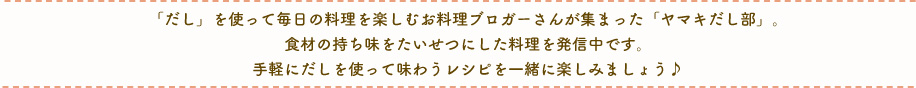 「だし」を使って毎日の料理を楽しむお料理ブロガーさんが集まった「ヤマキだし部」。食材の持ち味をたいせつにした料理を発信中です。手軽にだしを使って味わうレシピを一緒に楽しみましょう♪