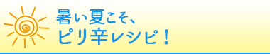 暑い夏こそ、ピリ辛レシピ！