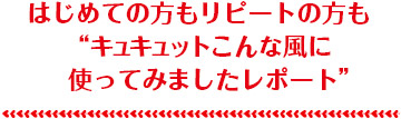 はじめての方もリピートの方も“キュキュットこんな風に使ってみましたレポート”