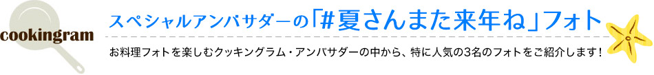 スペシャルアンバサダーの「#夏さんまた来年ね」フォト お料理フォトを楽しむクッキングラム・アンバサダーの中から、特に人気の3名のフォトをご紹介します！