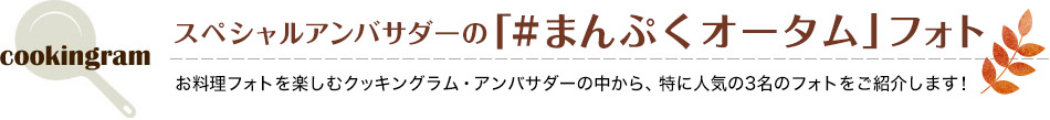 スペシャルアンバサダーの「#まんぷくオータム」フォト お料理フォトを楽しむクッキングラム・アンバサダーの中から、特に人気の3名のフォトをご紹介します！