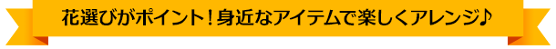 花選びがポイント！身近なアイテムで楽しくアレンジ♪