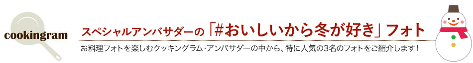 スペシャルアンバサダーの「#おいしいから冬が好き」フォト お料理フォトを楽しむクッキングラム・アンバサダーの中から、特に人気の3名のフォトをご紹介します！