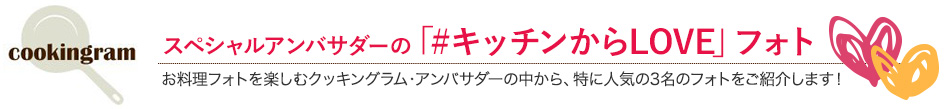 スペシャルアンバサダーの「#キッチンからLOVE」フォト お料理フォトを楽しむクッキングラム・アンバサダーの中から、特に人気の3名のフォトをご紹介します！