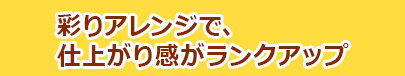 彩りアレンジで、仕上がり感がランクアップ