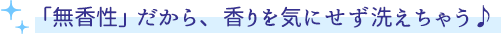 「無香性」だから、香りを気にせず洗えちゃう♪