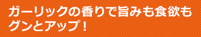 ガーリックの香りで旨みも食欲もグンとアップ！