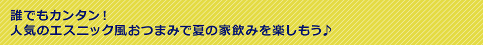 誰でもカンタン！人気のエスニック風おつまみで夏の家飲みを楽しもう♪