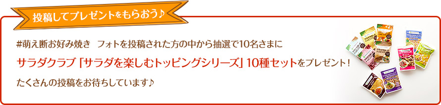 #萌え断お好み焼き  フォトを投稿された方の中から抽選で10名さまにサラダクラブ「サラダを楽しむトッピングシリーズ」10種セットをプレゼント！たくさんの投稿をお待ちしています♪