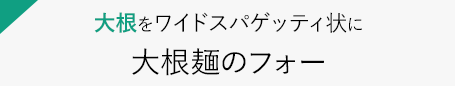 大根をワイドスパゲッティ状に　大根麺のフォー