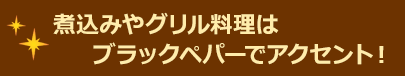 煮込みやグリル料理はブラックペパーでアクセント！