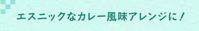 エスニックなカレー風味アレンジに！