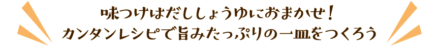 味つけはだししょうゆにおまかせ！カンタンレシピで旨みたっぷりの一皿をつくろう