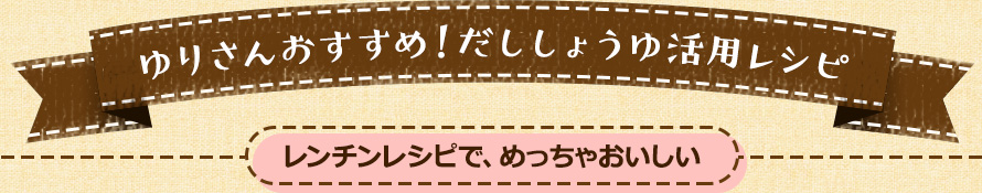 ゆりさんおすすめ！だししょうゆ活用レシピ レンチンレシピで、めっちゃおいしい