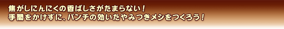 焦がしにんにくの香ばしさがたまらない！手間をかけずに、パンチの効いたやみつきメシをつくろう ！