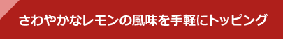 さわやかなレモンの風味を手軽にトッピング