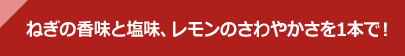 ねぎの香味と塩味、レモンのさわやかさを1本で！