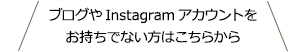 ブログやInstagramアカウントをお持ちでない方はこちらから