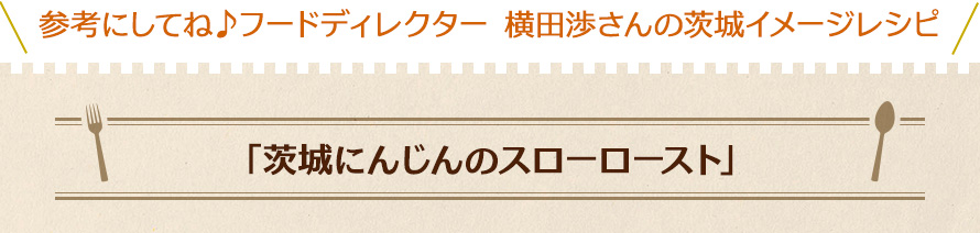 参考にしてね♪フードディレクター 横田渉さんの茨城イメージレシピ「茨城にんじんのスローロースト」