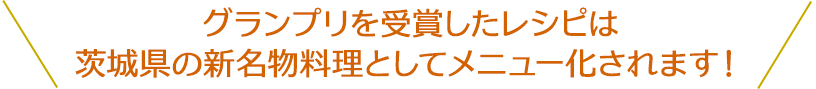 グランプリを受賞したレシピは茨城県の新名物料理としてメニュー化されます！