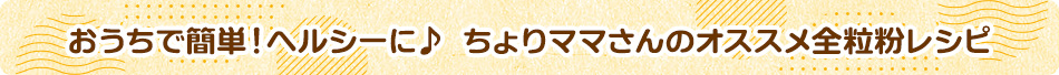 おうちで簡単！ヘルシーに♪ ちょりママさんのオススメ全粒粉レシピ