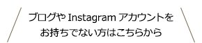 ブログやInstagramアカウントをお持ちでない方はこちらから