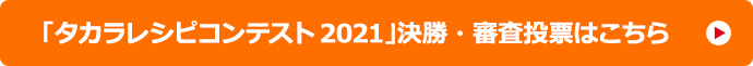 「タカラレシピコンテスト2021」決勝・審査投票はこちら