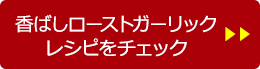 香ばしローストガーリック レシピをチェック