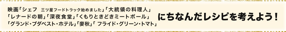 映画「シェフ  三ツ星フードトラック始めました」「大統領の料理人」「レナードの朝」「深夜食堂」「くもりときどきミートボール」「グランド・ブダペスト・ホテル」「麥秋」「 フライド・グリーン・トマト」にちなんだレシピを考えよう！